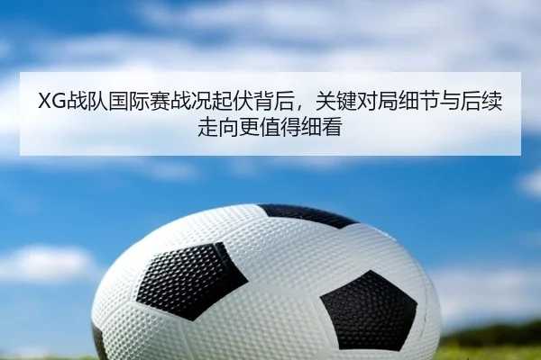 XG战队国际赛战况起伏背后，关键对局细节与后续走向更值得细看